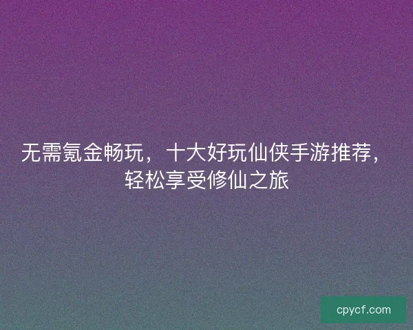 无需氪金畅玩，十大好玩仙侠手游推荐，轻松享受修仙之旅