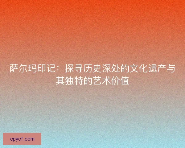 萨尔玛印记：探寻历史深处的文化遗产与其独特的艺术价值