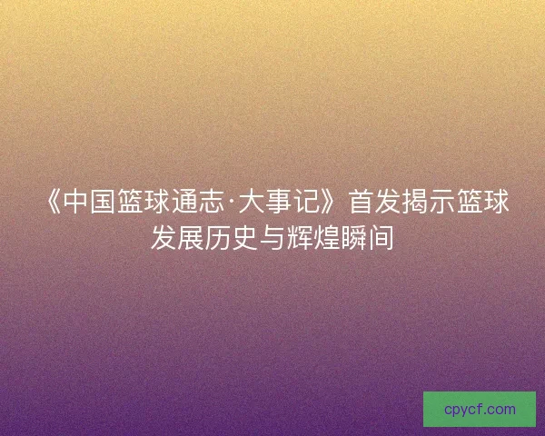 《中国篮球通志·大事记》首发揭示篮球发展历史与辉煌瞬间