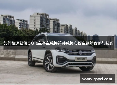 如何快速获得QQ飞车赛车兑换符并兑换心仪车辆的攻略与技巧